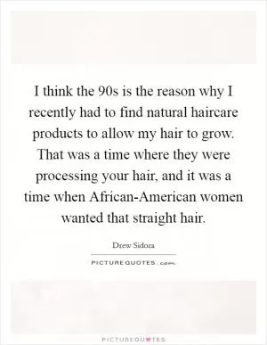 I think the  90s is the reason why I recently had to find natural haircare products to allow my hair to grow. That was a time where they were processing your hair, and it was a time when African-American women wanted that straight hair Picture Quote #1