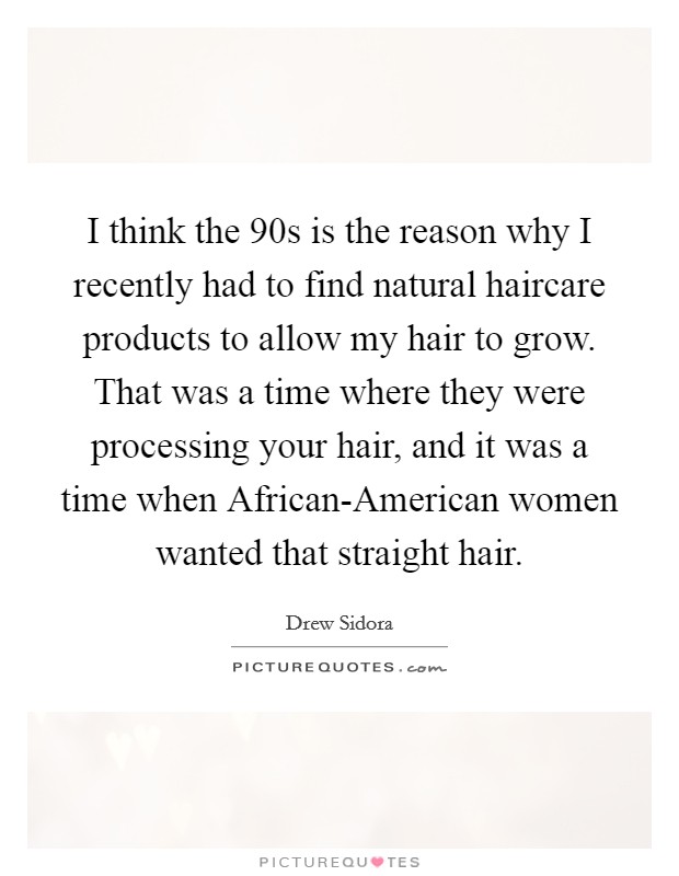 I think the  90s is the reason why I recently had to find natural haircare products to allow my hair to grow. That was a time where they were processing your hair, and it was a time when African-American women wanted that straight hair. Picture Quote #1