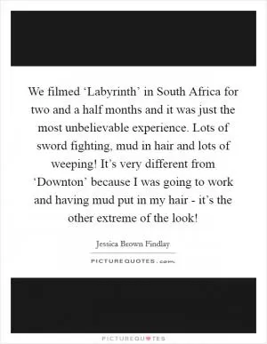 We filmed ‘Labyrinth’ in South Africa for two and a half months and it was just the most unbelievable experience. Lots of sword fighting, mud in hair and lots of weeping! It’s very different from ‘Downton’ because I was going to work and having mud put in my hair - it’s the other extreme of the look! Picture Quote #1
