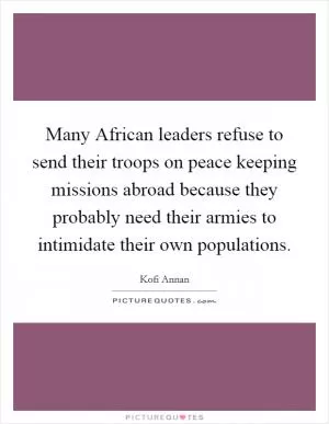 Many African leaders refuse to send their troops on peace keeping missions abroad because they probably need their armies to intimidate their own populations Picture Quote #1