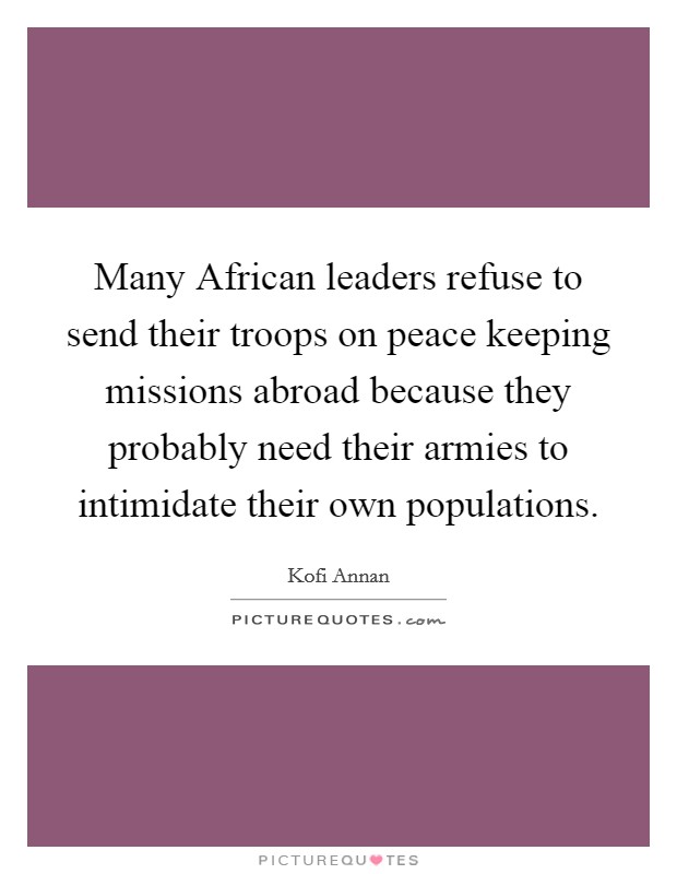 Many African leaders refuse to send their troops on peace keeping missions abroad because they probably need their armies to intimidate their own populations. Picture Quote #1