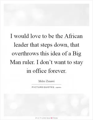 I would love to be the African leader that steps down, that overthrows this idea of a Big Man ruler. I don’t want to stay in office forever Picture Quote #1
