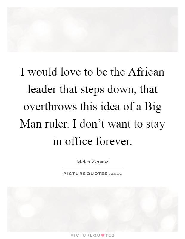 I would love to be the African leader that steps down, that overthrows this idea of a Big Man ruler. I don't want to stay in office forever. Picture Quote #1