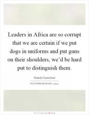 Leaders in Africa are so corrupt that we are certain if we put dogs in uniforms and put guns on their shoulders, we’d be hard put to distinguish them Picture Quote #1