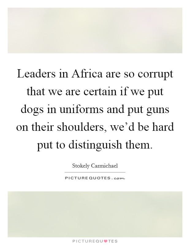 Leaders in Africa are so corrupt that we are certain if we put dogs in uniforms and put guns on their shoulders, we'd be hard put to distinguish them. Picture Quote #1