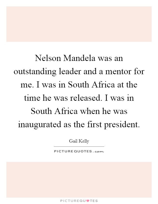 Nelson Mandela was an outstanding leader and a mentor for me. I was in South Africa at the time he was released. I was in South Africa when he was inaugurated as the first president. Picture Quote #1