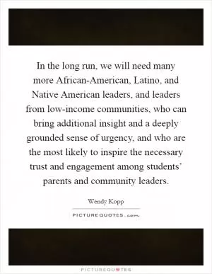 In the long run, we will need many more African-American, Latino, and Native American leaders, and leaders from low-income communities, who can bring additional insight and a deeply grounded sense of urgency, and who are the most likely to inspire the necessary trust and engagement among students’ parents and community leaders Picture Quote #1