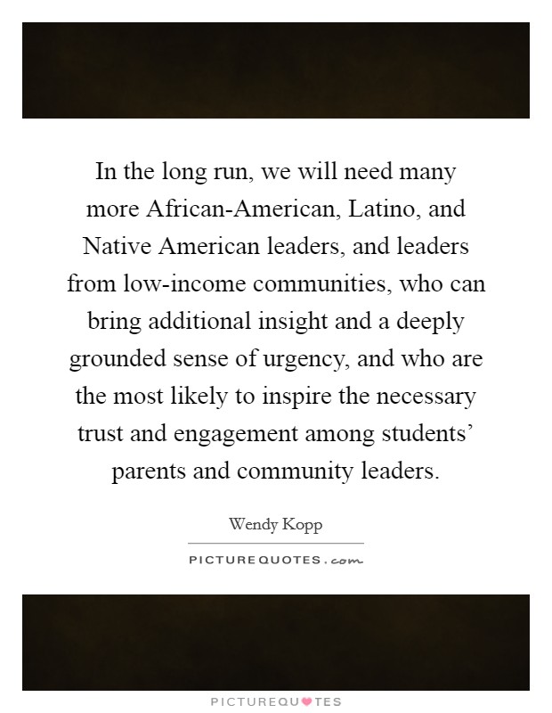 In the long run, we will need many more African-American, Latino, and Native American leaders, and leaders from low-income communities, who can bring additional insight and a deeply grounded sense of urgency, and who are the most likely to inspire the necessary trust and engagement among students' parents and community leaders. Picture Quote #1