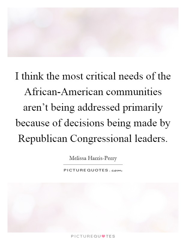 I think the most critical needs of the African-American communities aren't being addressed primarily because of decisions being made by Republican Congressional leaders. Picture Quote #1