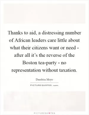Thanks to aid, a distressing number of African leaders care little about what their citizens want or need - after all it’s the reverse of the Boston tea-party - no representation without taxation Picture Quote #1