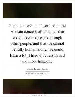 Perhaps if we all subscribed to the African concept of Ubuntu - that we all become people through other people, and that we cannot be fully human alone, we could learn a lot. There’d be less hatred and more harmony Picture Quote #1