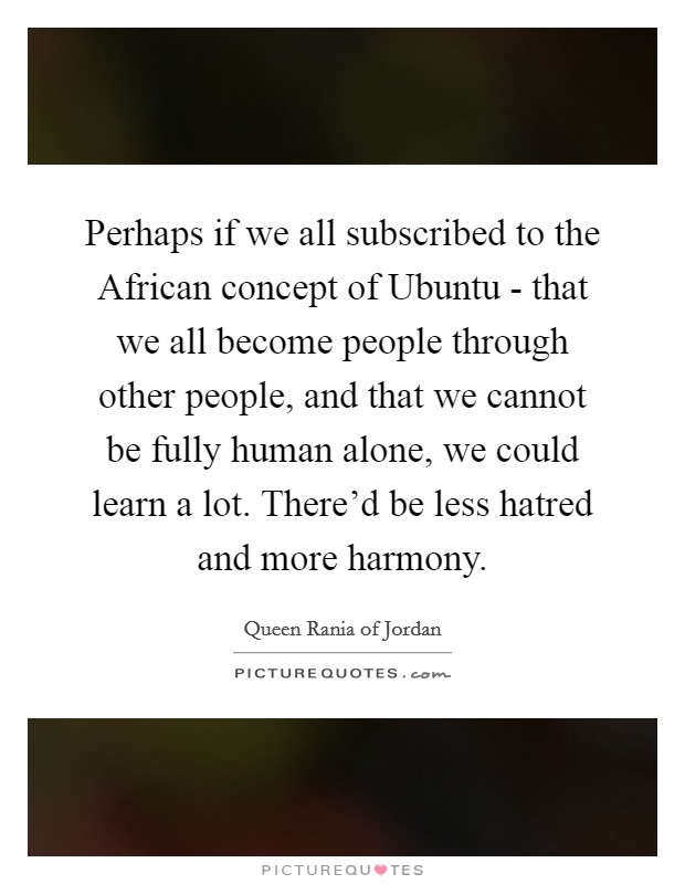 Perhaps if we all subscribed to the African concept of Ubuntu - that we all become people through other people, and that we cannot be fully human alone, we could learn a lot. There'd be less hatred and more harmony. Picture Quote #1