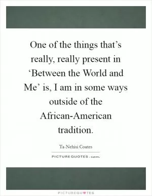 One of the things that’s really, really present in ‘Between the World and Me’ is, I am in some ways outside of the African-American tradition Picture Quote #1