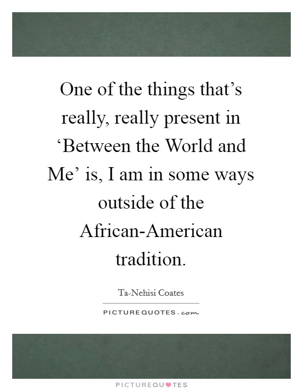 One of the things that's really, really present in ‘Between the World and Me' is, I am in some ways outside of the African-American tradition. Picture Quote #1