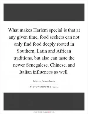 What makes Harlem special is that at any given time, food seekers can not only find food deeply rooted in Southern, Latin and African traditions, but also can taste the newer Senegalese, Chinese, and Italian influences as well Picture Quote #1