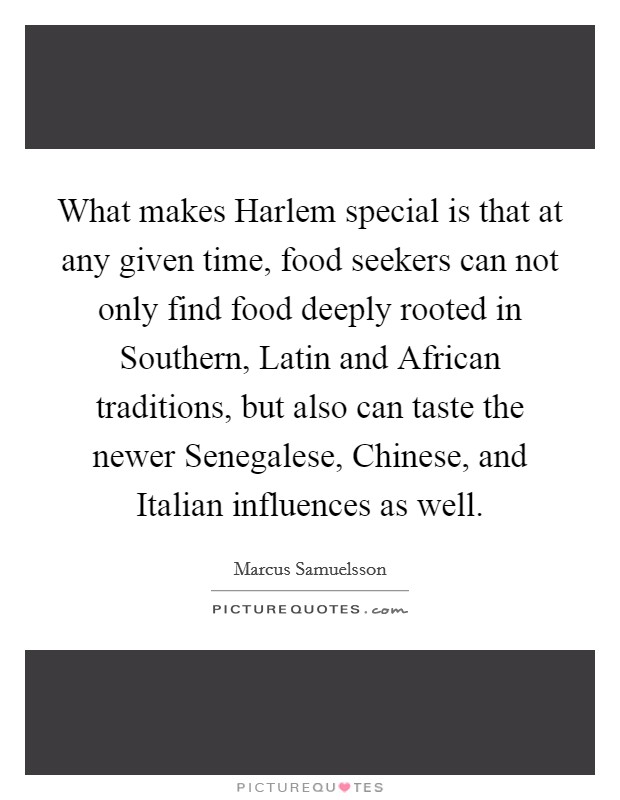 What makes Harlem special is that at any given time, food seekers can not only find food deeply rooted in Southern, Latin and African traditions, but also can taste the newer Senegalese, Chinese, and Italian influences as well. Picture Quote #1