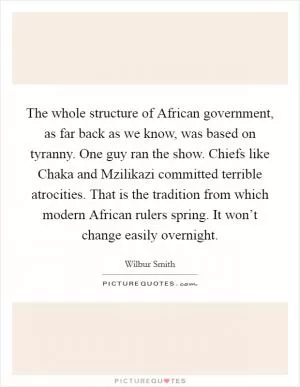 The whole structure of African government, as far back as we know, was based on tyranny. One guy ran the show. Chiefs like Chaka and Mzilikazi committed terrible atrocities. That is the tradition from which modern African rulers spring. It won’t change easily overnight Picture Quote #1