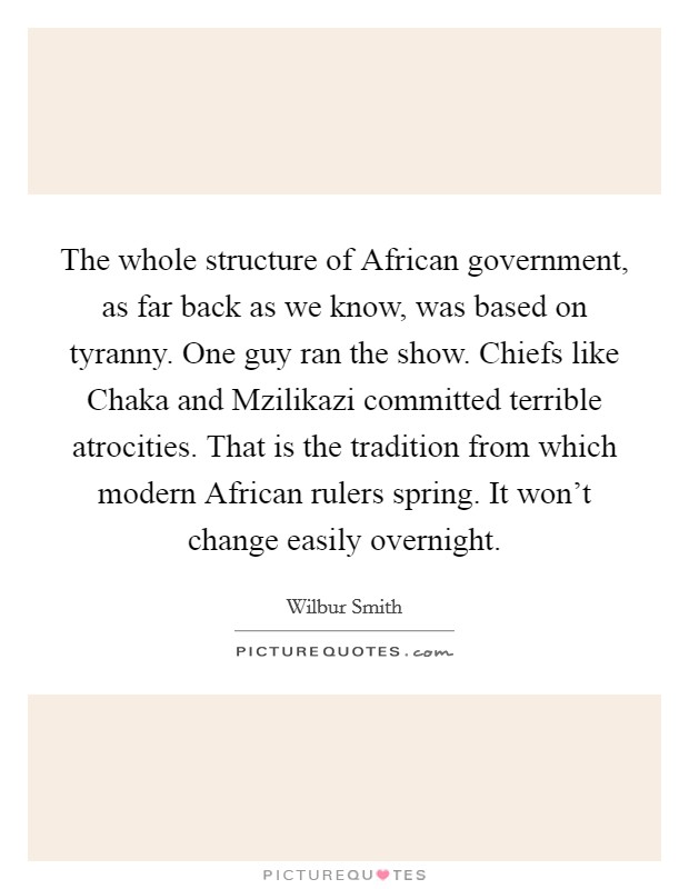 The whole structure of African government, as far back as we know, was based on tyranny. One guy ran the show. Chiefs like Chaka and Mzilikazi committed terrible atrocities. That is the tradition from which modern African rulers spring. It won't change easily overnight. Picture Quote #1
