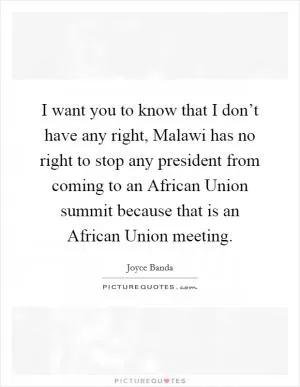 I want you to know that I don’t have any right, Malawi has no right to stop any president from coming to an African Union summit because that is an African Union meeting Picture Quote #1