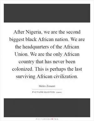 After Nigeria, we are the second biggest black African nation. We are the headquarters of the African Union. We are the only African country that has never been colonized. This is perhaps the last surviving African civilization Picture Quote #1