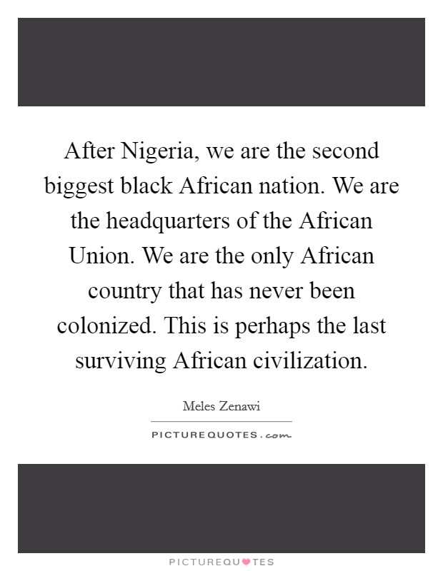 After Nigeria, we are the second biggest black African nation. We are the headquarters of the African Union. We are the only African country that has never been colonized. This is perhaps the last surviving African civilization. Picture Quote #1