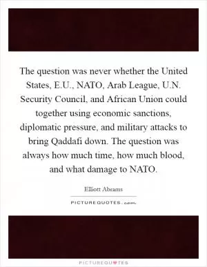 The question was never whether the United States, E.U., NATO, Arab League, U.N. Security Council, and African Union could together using economic sanctions, diplomatic pressure, and military attacks to bring Qaddafi down. The question was always how much time, how much blood, and what damage to NATO Picture Quote #1