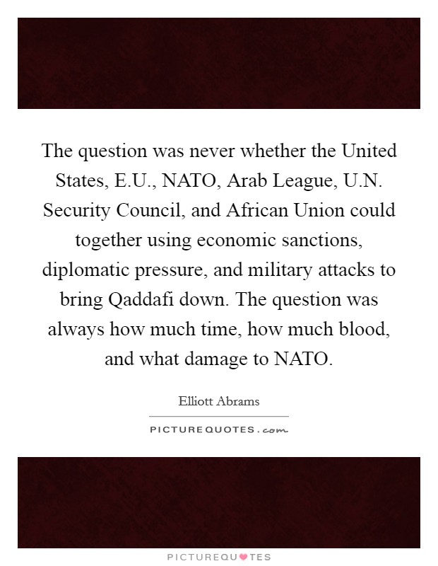 The question was never whether the United States, E.U., NATO, Arab League, U.N. Security Council, and African Union could together using economic sanctions, diplomatic pressure, and military attacks to bring Qaddafi down. The question was always how much time, how much blood, and what damage to NATO. Picture Quote #1