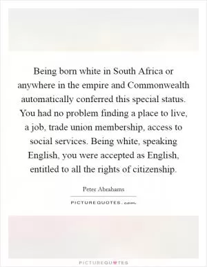 Being born white in South Africa or anywhere in the empire and Commonwealth automatically conferred this special status. You had no problem finding a place to live, a job, trade union membership, access to social services. Being white, speaking English, you were accepted as English, entitled to all the rights of citizenship Picture Quote #1