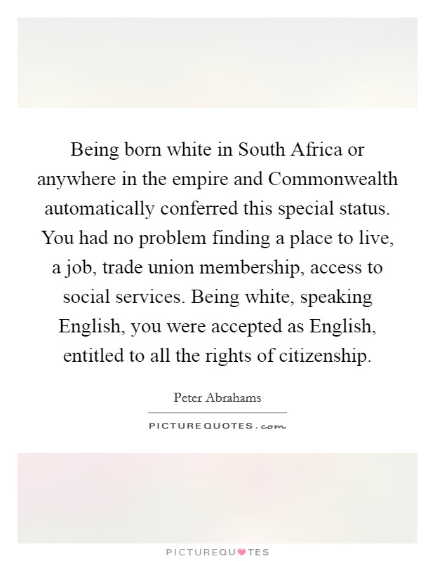 Being born white in South Africa or anywhere in the empire and Commonwealth automatically conferred this special status. You had no problem finding a place to live, a job, trade union membership, access to social services. Being white, speaking English, you were accepted as English, entitled to all the rights of citizenship. Picture Quote #1