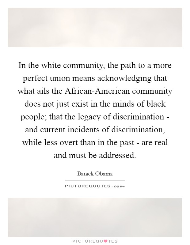 In the white community, the path to a more perfect union means acknowledging that what ails the African-American community does not just exist in the minds of black people; that the legacy of discrimination - and current incidents of discrimination, while less overt than in the past - are real and must be addressed. Picture Quote #1