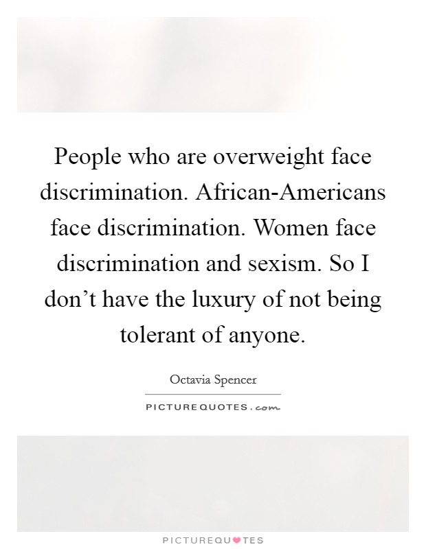 People who are overweight face discrimination. African-Americans face discrimination. Women face discrimination and sexism. So I don't have the luxury of not being tolerant of anyone. Picture Quote #1