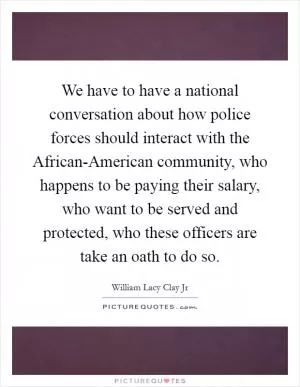 We have to have a national conversation about how police forces should interact with the African-American community, who happens to be paying their salary, who want to be served and protected, who these officers are take an oath to do so Picture Quote #1