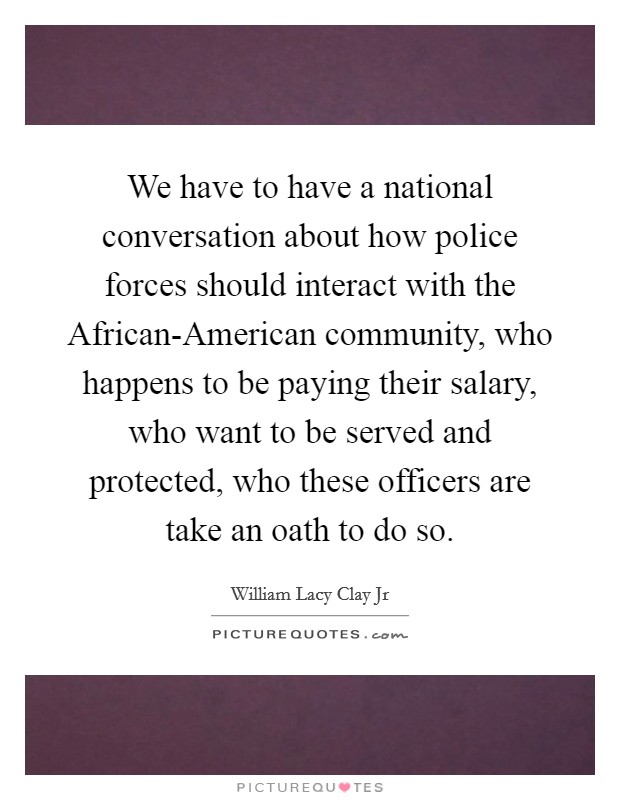 We have to have a national conversation about how police forces should interact with the African-American community, who happens to be paying their salary, who want to be served and protected, who these officers are take an oath to do so. Picture Quote #1