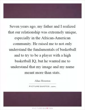 Seven years ago, my father and I realized that our relationship was extremely unique, especially in the African-American community. He raised me to not only understand the fundamentals of basketball and to try to be a player with a high basketball IQ, but he wanted me to understand that my image and my name meant more than stats Picture Quote #1
