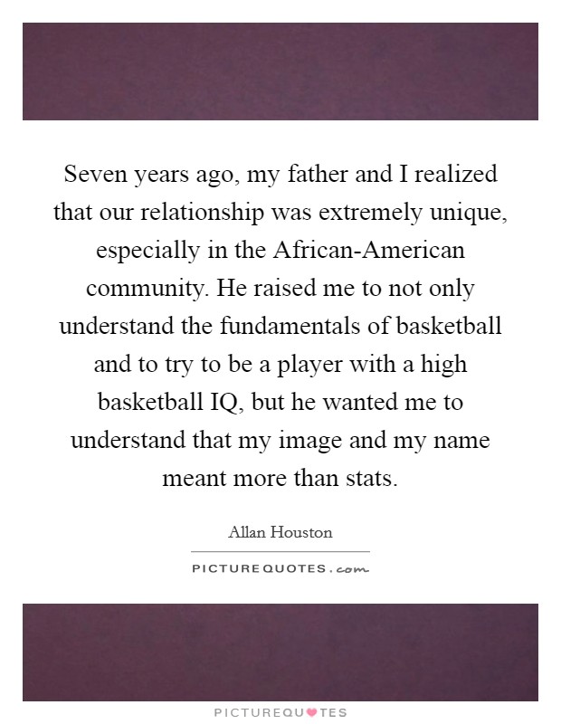 Seven years ago, my father and I realized that our relationship was extremely unique, especially in the African-American community. He raised me to not only understand the fundamentals of basketball and to try to be a player with a high basketball IQ, but he wanted me to understand that my image and my name meant more than stats. Picture Quote #1