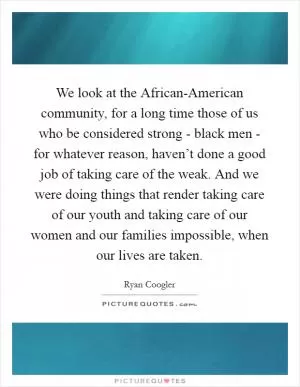 We look at the African-American community, for a long time those of us who be considered strong - black men - for whatever reason, haven’t done a good job of taking care of the weak. And we were doing things that render taking care of our youth and taking care of our women and our families impossible, when our lives are taken Picture Quote #1