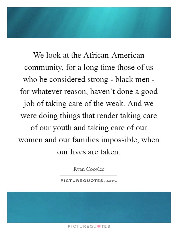 We look at the African-American community, for a long time those of us who be considered strong - black men - for whatever reason, haven't done a good job of taking care of the weak. And we were doing things that render taking care of our youth and taking care of our women and our families impossible, when our lives are taken. Picture Quote #1