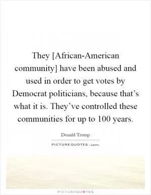 They [African-American community] have been abused and used in order to get votes by Democrat politicians, because that’s what it is. They’ve controlled these communities for up to 100 years Picture Quote #1
