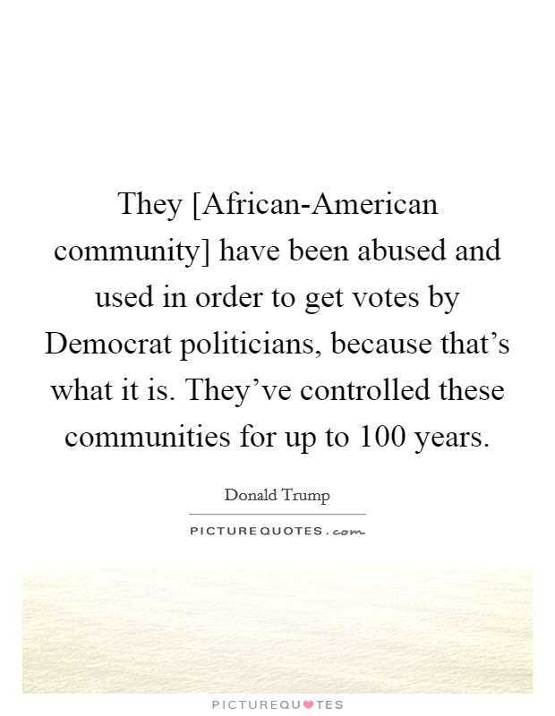 They [African-American community] have been abused and used in order to get votes by Democrat politicians, because that's what it is. They've controlled these communities for up to 100 years. Picture Quote #1