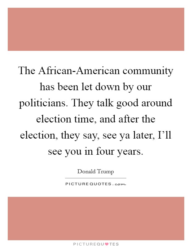 The African-American community has been let down by our politicians. They talk good around election time, and after the election, they say, see ya later, I'll see you in four years. Picture Quote #1