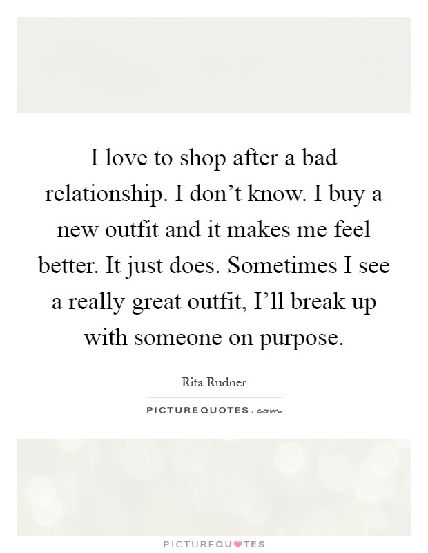 I love to shop after a bad relationship. I don't know. I buy a new outfit and it makes me feel better. It just does. Sometimes I see a really great outfit, I'll break up with someone on purpose. Picture Quote #1