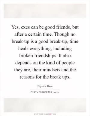 Yes, exes can be good friends, but after a certain time. Though no break-up is a good break-up, time heals everything, including broken friendships. It also depends on the kind of people they are, their mindsets and the reasons for the break ups Picture Quote #1