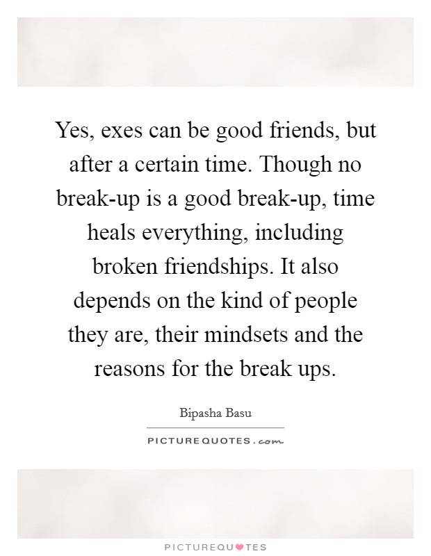 Yes, exes can be good friends, but after a certain time. Though no break-up is a good break-up, time heals everything, including broken friendships. It also depends on the kind of people they are, their mindsets and the reasons for the break ups. Picture Quote #1