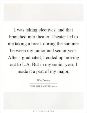 I was taking electives, and that branched into theater. Theater led to me taking a break during the summer between my junior and senior year. After I graduated, I ended up moving out to L.A. But in my senior year, I made it a part of my major Picture Quote #1