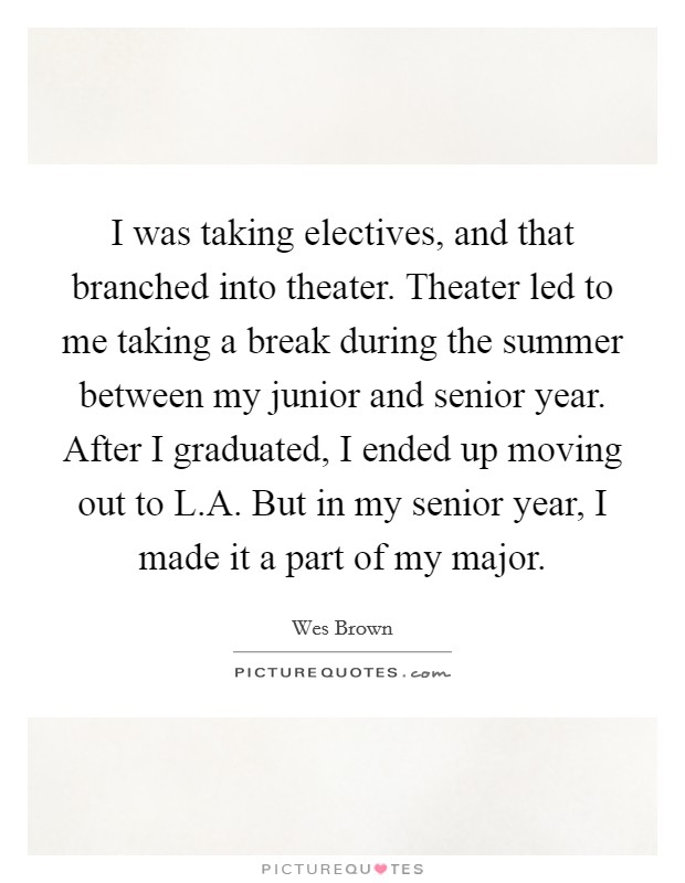 I was taking electives, and that branched into theater. Theater led to me taking a break during the summer between my junior and senior year. After I graduated, I ended up moving out to L.A. But in my senior year, I made it a part of my major. Picture Quote #1