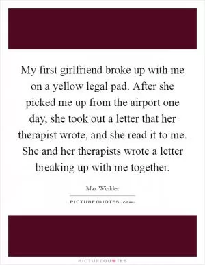 My first girlfriend broke up with me on a yellow legal pad. After she picked me up from the airport one day, she took out a letter that her therapist wrote, and she read it to me. She and her therapists wrote a letter breaking up with me together Picture Quote #1