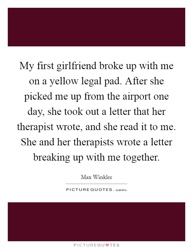 My first girlfriend broke up with me on a yellow legal pad. After she picked me up from the airport one day, she took out a letter that her therapist wrote, and she read it to me. She and her therapists wrote a letter breaking up with me together. Picture Quote #1