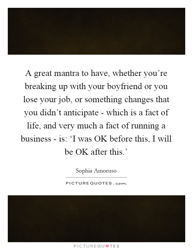 A great mantra to have, whether you're breaking up with your boyfriend or you lose your job, or something changes that you didn't anticipate - which is a fact of life, and very much a fact of running a business - is: ‘I was OK before this, I will be OK after this.' Picture Quote #1