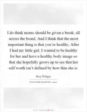 I do think moms should be given a break, all across the board. And I think that the most important thing is that you’re healthy. After I had my little girl, I wanted to be healthy for her and have a healthy body image so that she hopefully grows up to see that her self worth isn’t defined by how thin she is Picture Quote #1