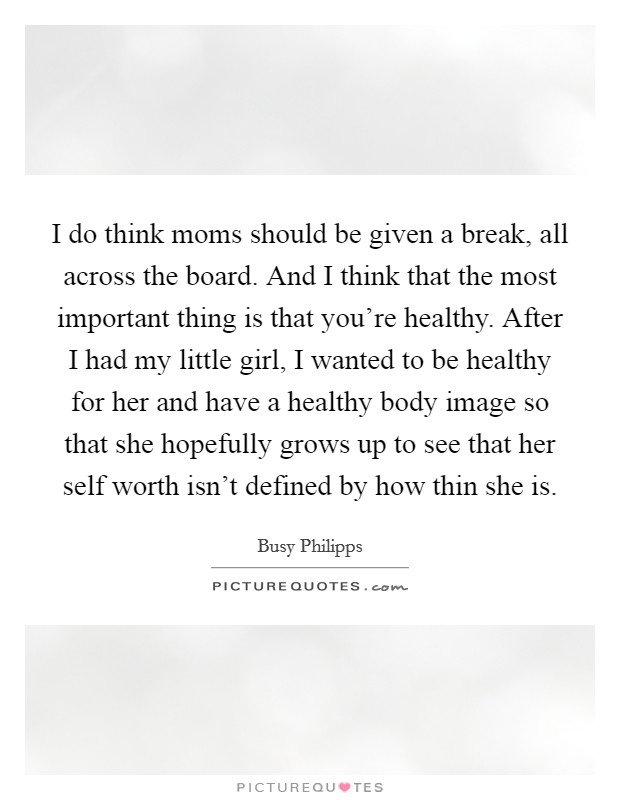 I do think moms should be given a break, all across the board. And I think that the most important thing is that you're healthy. After I had my little girl, I wanted to be healthy for her and have a healthy body image so that she hopefully grows up to see that her self worth isn't defined by how thin she is. Picture Quote #1